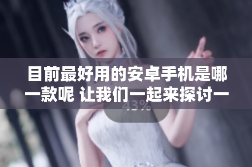 目前最好用的安卓手机是哪一款呢 让我们一起来探讨一下吧