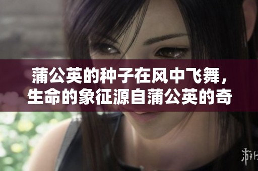 蒲公英的种子在风中飞舞，生命的象征源自蒲公英的奇妙之旅