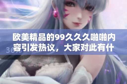 欧美精品的99**久啪啪内容引发热议，大家对此有什么看法呢