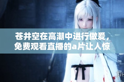 苍井空在高潮中进行做爰，免费观看直播的**让人惊艳不断