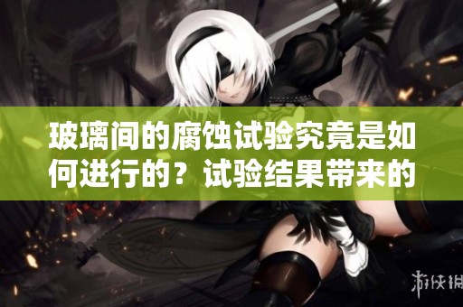 玻璃间的腐蚀试验究竟是如何进行的？试验结果带来的启示有哪些呢