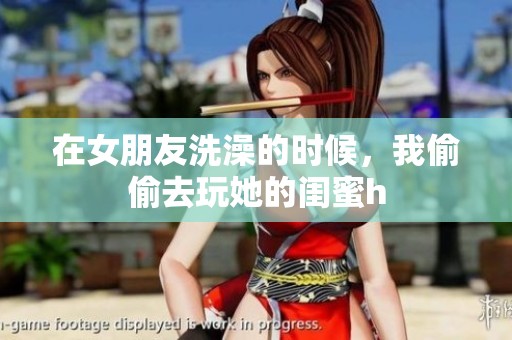 在女朋友洗澡的时候，我偷偷去玩她的闺蜜h