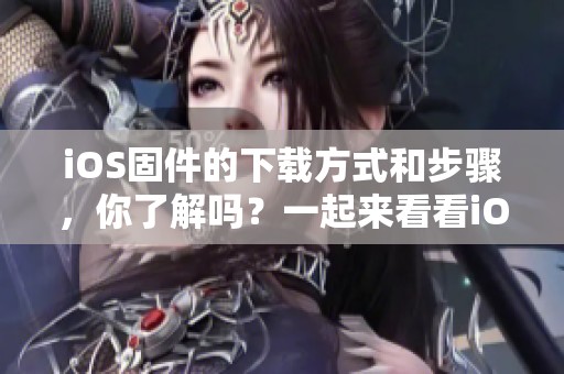 iOS固件的下载方式和步骤，你了解吗？一起来看看iOS固件下载吧