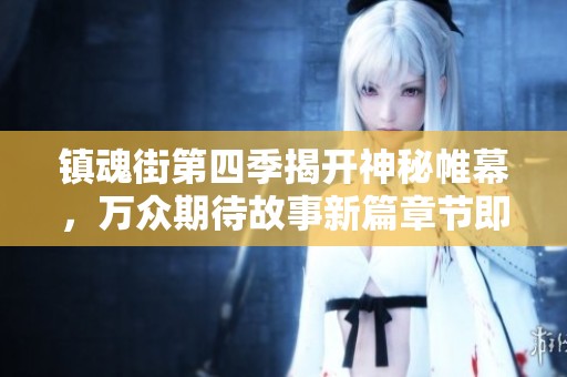 镇魂街第四季揭开神秘帷幕，万众期待故事新篇章节即将开启