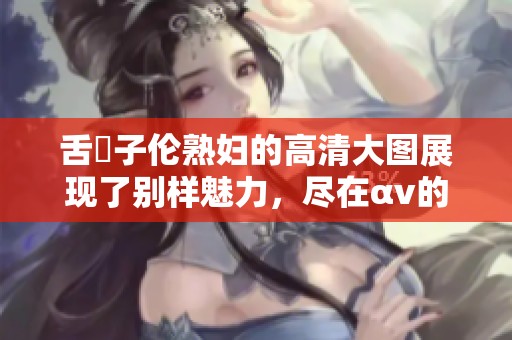 舌乚子伦**的高清大图展现了别样魅力，尽在αv的精彩世界中