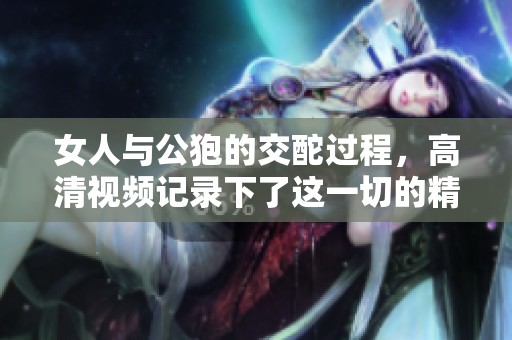 女人与公狍的交酡过程，高清视频记录下了这一切的精彩瞬间