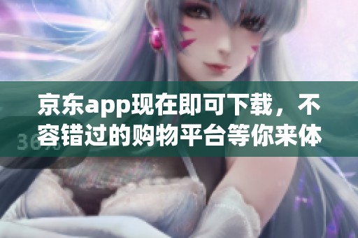 京东app现在即可下载，不容错过的购物平台等你来体验