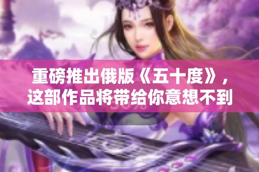 重磅推出俄版《五十度》，这部作品将带给你意想不到的体验与感受