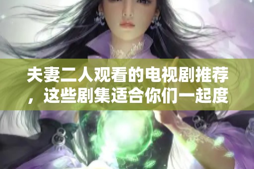 夫妻二人观看的电视剧推荐，这些剧集适合你们一起度过美好时光