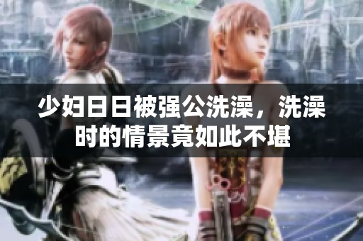 少妇**被强公洗澡，洗澡时的情景竟如此不堪
