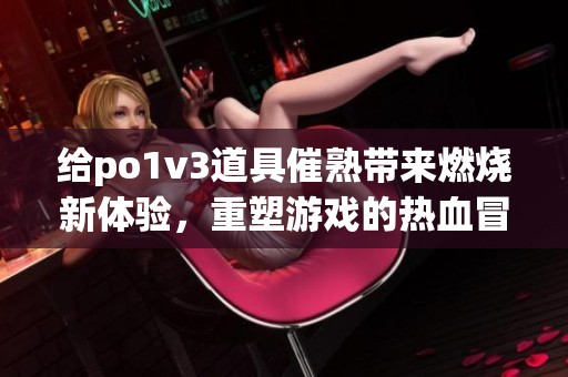 给po1v3道具催熟带来燃烧新体验，重塑游戏的热血冒险之旅