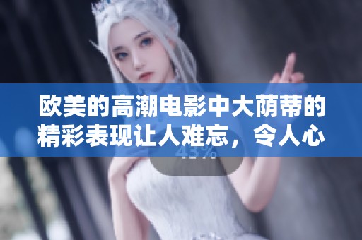 欧美的高潮电影中大荫蒂的精彩表现让人难忘，令人心潮澎湃的视觉体验