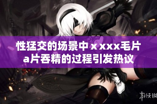 性猛交的场景中ⅹxxx****吞精的过程引发热议