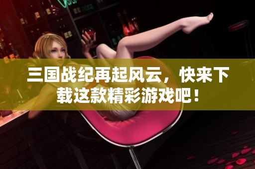 三国战纪再起风云，快来下载这款精彩游戏吧！
