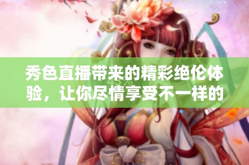 秀色直播带来的精彩绝伦体验，让你尽情享受不一样的视听盛宴
