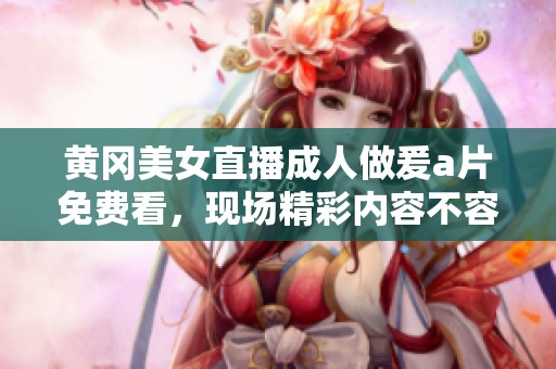 黄冈美女直播**做爰**免费看，现场精彩内容不容错过！