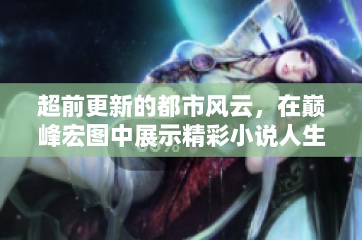 超前更新的都市风云，在巅峰宏图中展示精彩小说人生