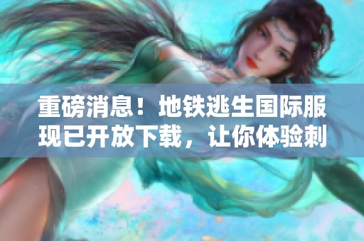 重磅消息！地铁逃生国际服现已开放下载，让你体验刺激与冒险