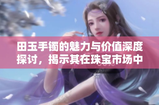 田玉手镯的魅力与价值深度探讨，揭示其在珠宝市场中的独特地位