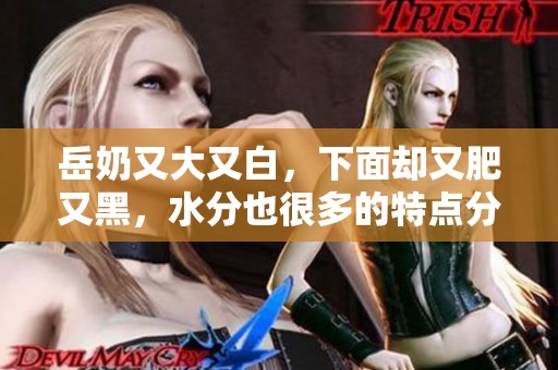 岳奶又大又白，下面却又肥又黑，水分也很多的特点分析