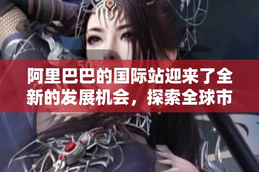 阿里巴巴的国际站迎来了全新的发展机会，探索全球市场的潜力与挑战