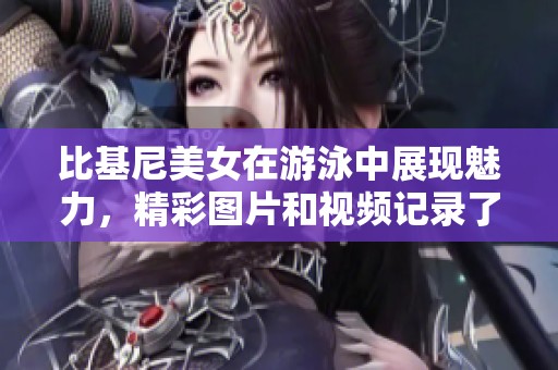 比基尼美女在游泳中展现魅力，精彩图片和视频记录了这一时刻