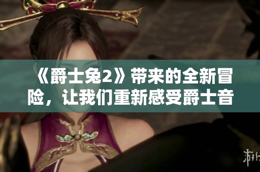 《爵士兔2》带来的全新冒险，让我们重新感受爵士音乐的魅力与乐趣