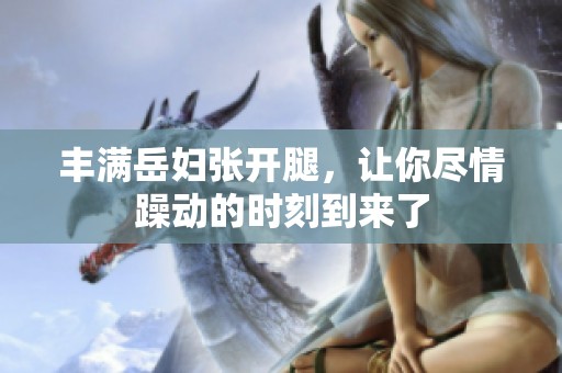 丰满岳妇张开腿，让你尽情躁动的时刻到来了