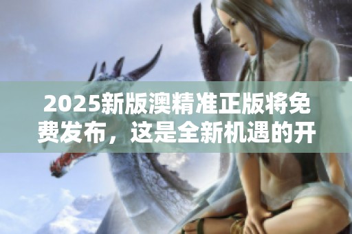 2025新版澳精准正版将免费发布，这是全新机遇的开始