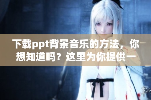下载ppt背景音乐的方法，你想知道吗？这里为你提供一些实用的技巧！