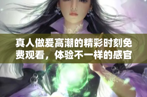 真人做爰高潮的精彩时刻免费观看，体验不一样的感官享受。