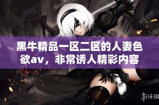黑牛精品一区二区的人妻色欲**，非常诱人精彩内容等你来发现