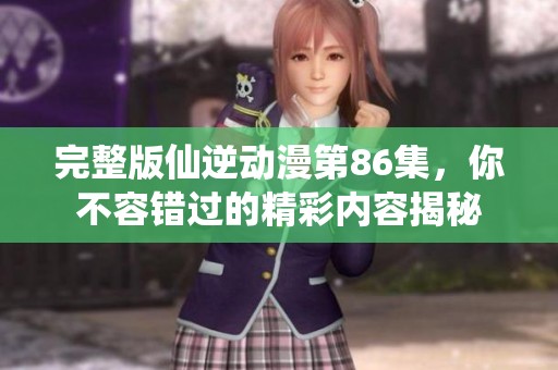 完整版仙逆动漫第86集，你不容错过的精彩内容揭秘