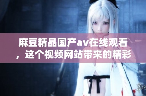 麻豆精品国产**在线观看，这个视频网站带来的精彩内容让人沉浸其中。