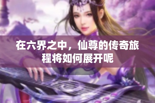 在六界之中，仙尊的传奇旅程将如何展开呢