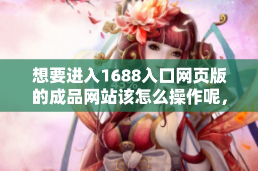 想要进入1688入口网页版的成品网站该怎么操作呢，请看这里的详细步骤