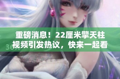 重磅消息！22厘米擎天柱视频引发热议，快来一起看看这段精彩内容吧