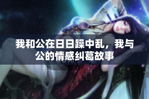 我和公在**躁中乱，我与公的情感纠葛故事