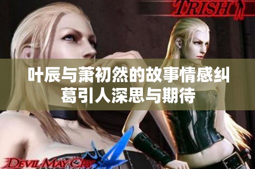 叶辰与萧初然的故事情感纠葛引人深思与期待