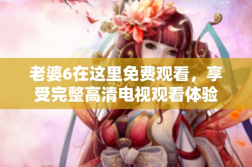 老婆6在这里免费观看，享受完整高清电视观看体验