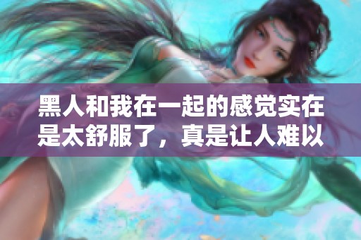 黑人和我在一起的感觉实在是太舒服了，真是让人难以忘怀的体验！