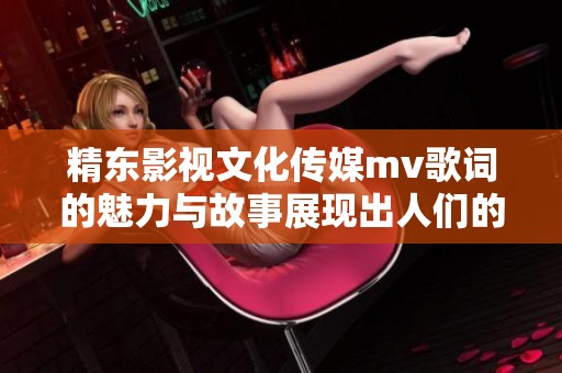 精东影视文化传媒mv歌词的魅力与故事展现出人们的情感世界