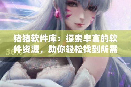 猪猪软件库：探索丰富的软件资源，助你轻松找到所需工具