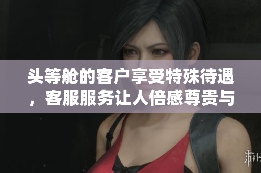 头等舱的客户享受特殊待遇，客服服务让人倍感尊贵与贴心
