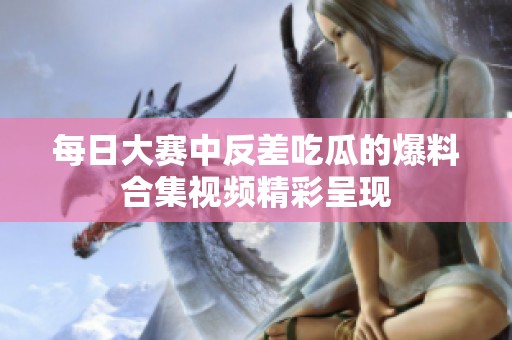 每日大赛中反差吃瓜的爆料合集视频精彩呈现