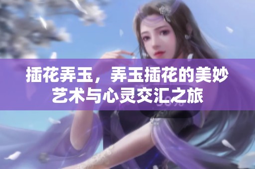 插花弄玉，弄玉插花的美妙艺术与心灵交汇之旅