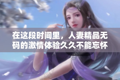 在这段时间里，人妻精品**的激情体验**不能忘怀，带来无与伦比的享受。