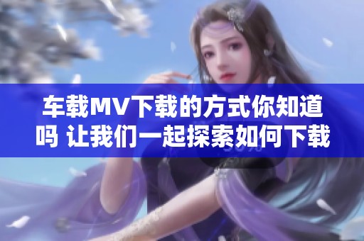 车载MV下载的方式你知道吗 让我们一起探索如何下载吧