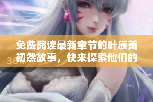 免费阅读最新章节的叶辰萧初然故事，快来探索他们的精彩旅程吧