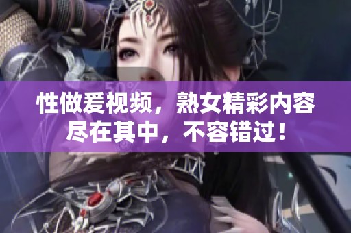 性做爰视频，熟女精彩内容尽在其中，不容错过！
